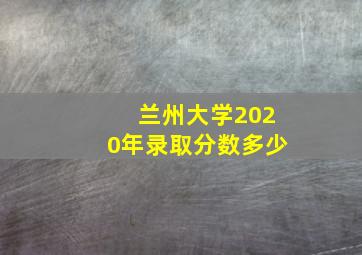 兰州大学2020年录取分数多少