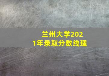 兰州大学2021年录取分数线理