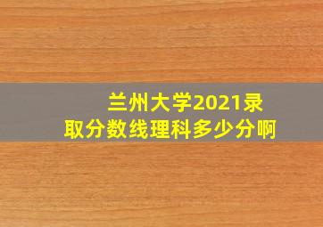 兰州大学2021录取分数线理科多少分啊