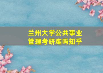 兰州大学公共事业管理考研难吗知乎