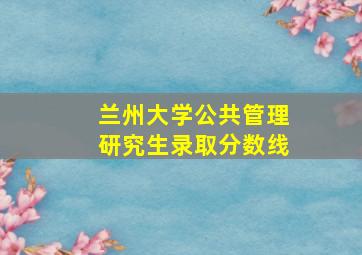 兰州大学公共管理研究生录取分数线