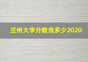 兰州大学分数线多少2020