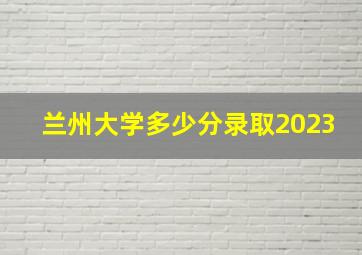 兰州大学多少分录取2023