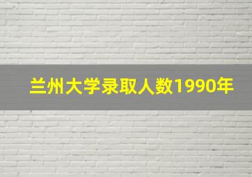 兰州大学录取人数1990年