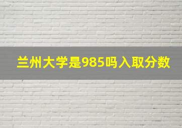 兰州大学是985吗入取分数