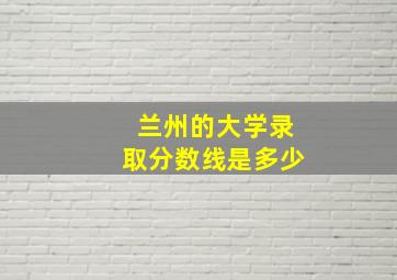 兰州的大学录取分数线是多少