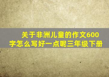 关于非洲儿童的作文600字怎么写好一点呢三年级下册