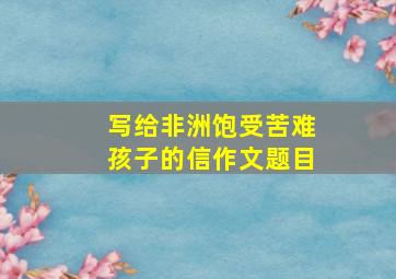 写给非洲饱受苦难孩子的信作文题目