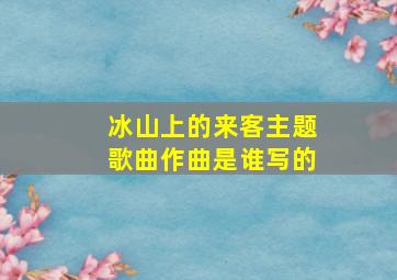 冰山上的来客主题歌曲作曲是谁写的