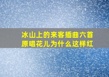 冰山上的来客插曲六首原唱花儿为什么这样红