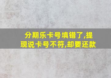 分期乐卡号填错了,提现说卡号不符,却要还款