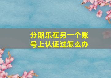 分期乐在另一个账号上认证过怎么办