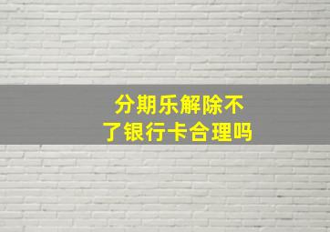 分期乐解除不了银行卡合理吗