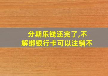 分期乐钱还完了,不解绑银行卡可以注销不