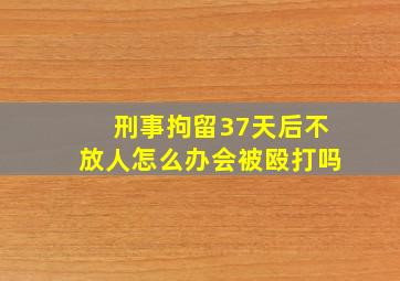 刑事拘留37天后不放人怎么办会被殴打吗