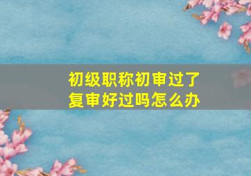 初级职称初审过了复审好过吗怎么办