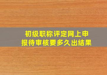 初级职称评定网上申报待审核要多久出结果