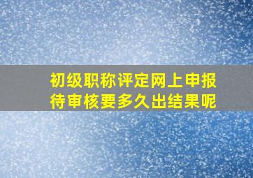 初级职称评定网上申报待审核要多久出结果呢