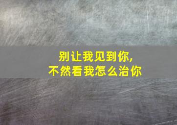 别让我见到你,不然看我怎么治你