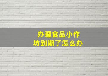 办理食品小作坊到期了怎么办