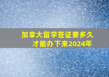 加拿大留学签证要多久才能办下来2024年