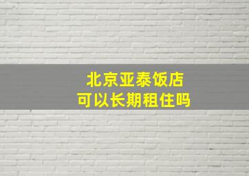 北京亚泰饭店可以长期租住吗