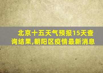 北京十五天气预报15天查询结果,朝阳区疫情最新消息