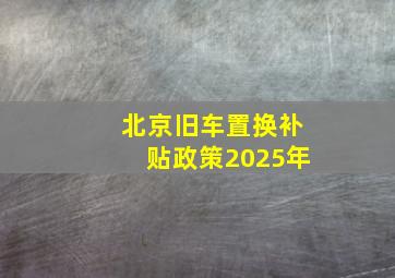 北京旧车置换补贴政策2025年