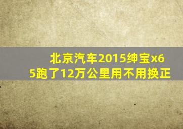 北京汽车2015绅宝x65跑了12万公里用不用换正