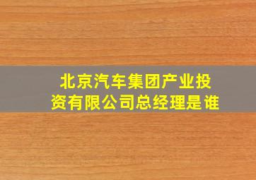 北京汽车集团产业投资有限公司总经理是谁