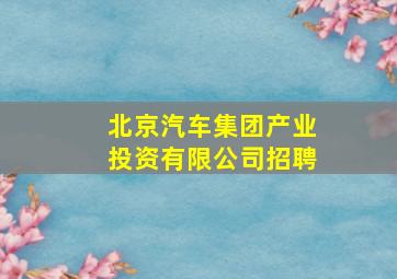 北京汽车集团产业投资有限公司招聘