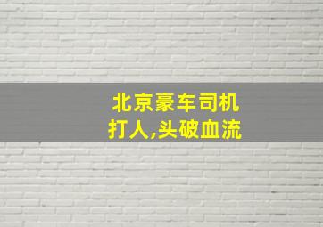 北京豪车司机打人,头破血流