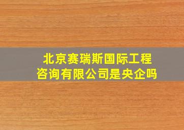 北京赛瑞斯国际工程咨询有限公司是央企吗