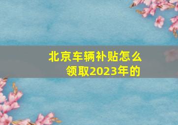 北京车辆补贴怎么领取2023年的