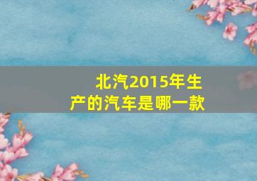 北汽2015年生产的汽车是哪一款