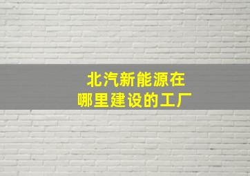 北汽新能源在哪里建设的工厂