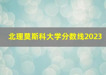 北理莫斯科大学分数线2023