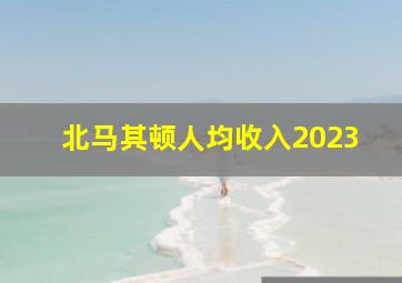 北马其顿人均收入2023