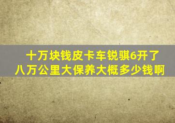 十万块钱皮卡车锐骐6开了八万公里大保养大概多少钱啊