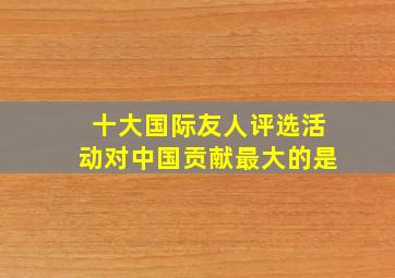 十大国际友人评选活动对中国贡献最大的是