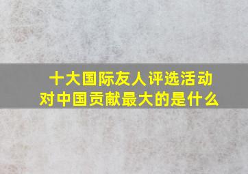 十大国际友人评选活动对中国贡献最大的是什么