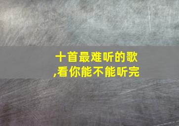 十首最难听的歌,看你能不能听完