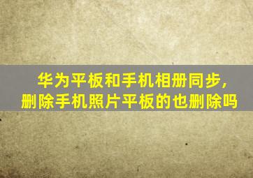 华为平板和手机相册同步,删除手机照片平板的也删除吗