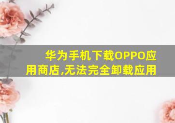 华为手机下载OPPO应用商店,无法完全卸载应用