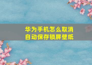 华为手机怎么取消自动保存锁屏壁纸