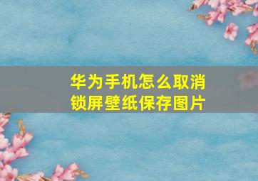 华为手机怎么取消锁屏壁纸保存图片