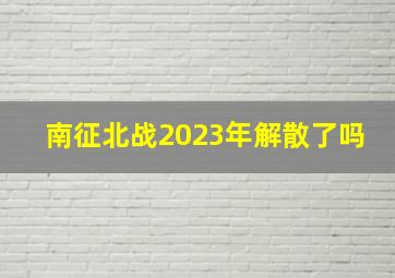 南征北战2023年解散了吗