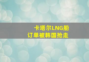 卡塔尔LNG船订单被韩国抢走