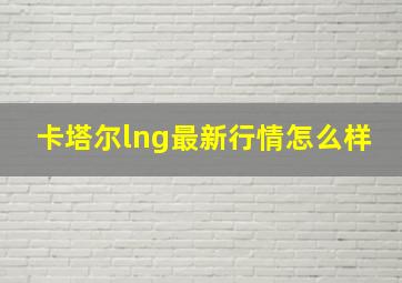 卡塔尔lng最新行情怎么样