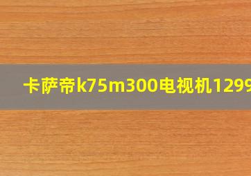 卡萨帝k75m300电视机12999元